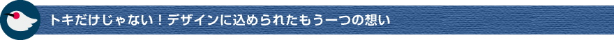 トキだけじゃない！デザインに込められたもう一つの想い