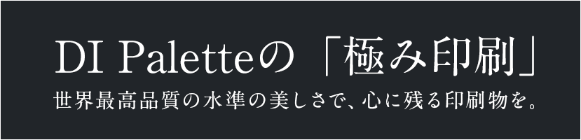 DI Paletteの「極み印刷」 世界最高品質の水準の美しさで、心に残る印刷物を。