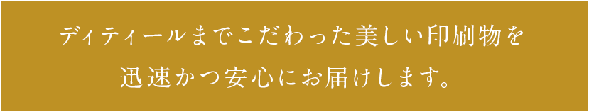 ディティールまでこだわった美しい印刷物を迅速かつ安心にお届けします。